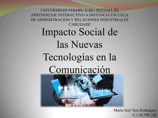 UNIVERSIDAD FERMÍN TORO SISTEMA DE
APRENDIZAJE INTERACTIVO A DISTANCIA ESCUELA
DE ADMNISTRACION Y RELACIONES INDUSTRIALES
CABUDADE

Impacto Social de
las Nuevas
Tecnologías en la
Comunicación

María José Vera Rodríguez
C.I 24.398.745

 