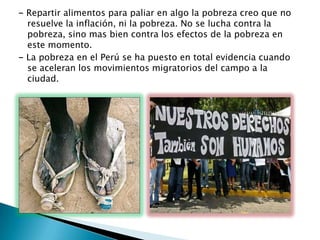 - Repartir alimentos para paliar en algo la pobreza creo que no
resuelve la inflación, ni la pobreza. No se lucha contra la
pobreza, sino mas bien contra los efectos de la pobreza en
este momento.
- La pobreza en el Perú se ha puesto en total evidencia cuando
se aceleran los movimientos migratorios del campo a la
ciudad.

 
