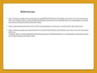 Referencias:
• http://books.google.com.pe/books?id=gIHKRPiiWd4C&pg=PA71&dq=el+trigo+en+los+ancestros
&hl=es419&sa=X&ei=y5agUq60AbOtsASE64CAAw&ved=0CCwQ6AEwAA#v=onepage&q=el%20tr
igo%20en%20los%20ancestros&f=false
• http://alimentosparacurar.com/n/2041/propiedades-nutritivas-y-medicinales-del-trigo.html
• http://books.google.com.pe/books?id=xvxsUr07DUYC&pg=PA167&dq=el+trigo+en+los+ancestro
s&hl=es419&sa=X&ei=y5agUq60AbOtsASE64CAAw&ved=0CEEQ6AEwBA#v=onepage&q=el%20trigo%20
en%20los%20ancestros&f=false

 