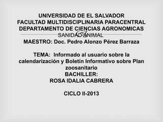 UNIVERSIDAD DE EL SALVADOR
FACULTAD MULTIDISCIPLINARIA PARACENTRAL
DEPARTAMENTO DE CIENCIAS AGRONOMICAS
SANIDAD ANIMAL
MAESTRO: Doc. Pedro Alonzo Pérez Barraza



TEMA: Informado al usuario sobre la
calendarización y Boletín Informativo sobre Plan
zoosanitario
BACHILLER:
ROSA IDALIA CABRERA
CICLO II-2013

 