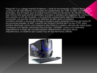 Preguntó a su colega Harold Anderson, y éste le recomendó a Clifford Berry. Con
una beca de 650 dólares concedida en septiembre de 1939, el ABC contó con un
prototipo, era el mejor que se había hecho hasta el momento. En Noviembre de
ese mismo año este primer prototipo sumaba o restaba dos registros de veinticinco
bits usando un bit de acarreo, y es el primer computador electrónico digital
conocido. Los puntos claves que definían el ABC eran un sistema
numérico binario y el uso de la lógica boolena para resolver sistemas de hasta 29
ecuaciones lineales. El ABC carecía de Unidad Central de Proceso CPU, pero
estaba diseñado como una máquina electrónica y usaba válvulas de vacío para
conseguir una rápida velocidad de proceso. También usaba una memoria
regenerativa a base de condensadores diferenciada del resto de la
arquitectura, un sistema aún usado hoy en las memorias DRAM.

 