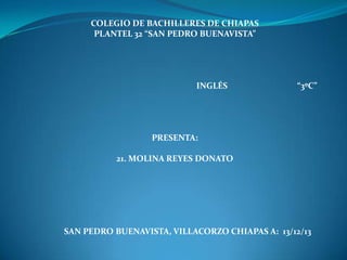 COLEGIO DE BACHILLERES DE CHIAPAS
PLANTEL 32 “SAN PEDRO BUENAVISTA”

INGLÉS

“3ºC”

PRESENTA:
21. MOLINA REYES DONATO

SAN PEDRO BUENAVISTA, VILLACORZO CHIAPAS A: 13/12/13

 