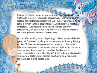 Resta no entendía nada y se pensaba que Suma estaba loco… A
Resta todo lo que le rodeaba le parecía triste, y lo que más le
gustaba era contar hacia atrás: “10, 9, 8, 7, 6…“. Cuando Resta se
ponía a contar, suma le preguntaba: “¿Qué haces?“, y Resta le
contestaba: “Voy restando uno a cada número que voy
obteniendo, y siempre empiezo por el diez“. Suma no entendía
nada, y se pensaba que Resta estaba loco…
Pero un día, un niño, en el colegio, cogió la bola de cristal donde
vivían, miró a través de ella y vio como contaban Suma y Resta, y
les dijo: “Sois cosas complementarias, sumar y contar hacia
delante, es lo contrario que restar y contar hacia atrás, por eso a
veces no os entendéis, pero en realidad los dos sois lo
mismo, operaciones de matemáticas.” A partir de que el niño dijo
esto, Suma y Resta se entendieron mucho mejor, y nunca más
pensaron que el otro estaba loco.
FIN

 