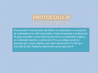 El protocolo IP nos permite identificar un ordenador o un conjunto
de ordenadores en LAN conectados a Internet gracias a la dirección
IP, para así poder enviar información entre un ordenador origen y
un ordenador destino. La dirección IP es un código numérico
formado por cuatro dígitos cuyo valor oscila entre 0 y 255 (p.e
192.168.35.26). Podemos diferenciar varios tipos de IP.

 