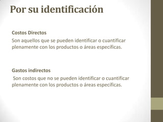 Por su identificación
Costos Directos
Son aquellos que se pueden identificar o cuantificar
plenamente con los productos o áreas específicas.

Gastos indirectos
Son costos que no se pueden identificar o cuantificar
plenamente con los productos o áreas específicas.

 