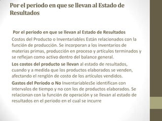 Por el periodo en que se llevan al Estado de
Resultados
Por el periodo en que se llevan al Estado de Resultados
Costos del Producto o Inventariables Están relacionados con la
función de producción. Se incorporan a los inventarios de
materias primas, producción en proceso y artículos terminados y
se reflejan como activo dentro del balance general.
Los costos del producto se llevan al estado de resultados,
cuando y a medida que los productos elaborados se venden,
afectando el renglón de costo de los artículos vendidos.
Gastos del Periodo o No InventariablesSe identifican con
intervalos de tiempo y no con los de productos elaborados. Se
relacionan con la función de operación y se llevan al estado de
resultados en el periodo en el cual se incurre

 