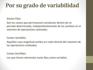 Por su grado de variabilidad
Gastos Fijos
Son los costos que permanecen constantes dentro de un
periodo determinado, independientemente de los cambios en el
volumen de operaciones realizadas.
Costos Variables
Aquellos cuya magnitud cambia en razón directa del volumen de
las operaciones realizadas.
Costos Semifijos
Los que tienen elementos tanto fijos como variables.

 