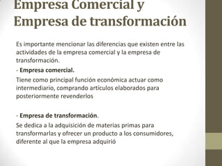 Empresa Comercial y
Empresa de transformación
Es importante mencionar las diferencias que existen entre las
actividades de la empresa comercial y la empresa de
transformación.
- Empresa comercial.
Tiene como principal función económica actuar como
intermediario, comprando artículos elaborados para
posteriormente revenderlos
- Empresa de transformación.
Se dedica a la adquisición de materias primas para
transformarlas y ofrecer un producto a los consumidores,
diferente al que la empresa adquirió

 
