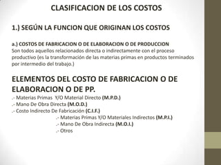 CLASIFICACION DE LOS COSTOS
1.) SEGÚN LA FUNCION QUE ORIGINAN LOS COSTOS
a.) COSTOS DE FABRICACION O DE ELABORACION O DE PRODUCCION
Son todos aquellos relacionados directa o indirectamente con el proceso
productivo (es la transformación de las materias primas en productos terminados
por intermedio del trabajo.)

ELEMENTOS DEL COSTO DE FABRICACION O DE
ELABORACION O DE PP.
.- Materias Primas Y/O Material Directo (M.P.D.)
.- Mano De Obra Directa (M.O.D.)
.- Costo Indirecto De Fabricación (C.I.F.)
.- Materias Primas Y/O Materiales Indirectos (M.P.I.)
.- Mano De Obra Indirecta (M.O.I.)
.- Otros

 