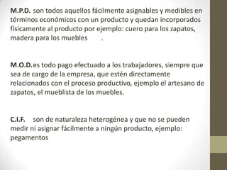 M.P.D. son todos aquellos fácilmente asignables y medibles en
términos económicos con un producto y quedan incorporados
físicamente al producto por ejemplo: cuero para los zapatos,
madera para los muebles
.

M.O.D.es todo pago efectuado a los trabajadores, siempre que
sea de cargo de la empresa, que estén directamente
relacionados con el proceso productivo, ejemplo el artesano de
zapatos, el mueblista de los muebles.

C.I.F. son de naturaleza heterogénea y que no se pueden
medir ni asignar fácilmente a ningún producto, ejemplo:
pegamentos

 