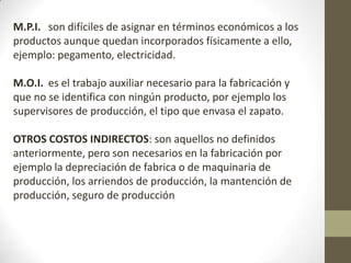 M.P.I. son difíciles de asignar en términos económicos a los
productos aunque quedan incorporados físicamente a ello,
ejemplo: pegamento, electricidad.
M.O.I. es el trabajo auxiliar necesario para la fabricación y
que no se identifica con ningún producto, por ejemplo los
supervisores de producción, el tipo que envasa el zapato.
OTROS COSTOS INDIRECTOS: son aquellos no definidos
anteriormente, pero son necesarios en la fabricación por
ejemplo la depreciación de fabrica o de maquinaria de
producción, los arriendos de producción, la mantención de
producción, seguro de producción

 
