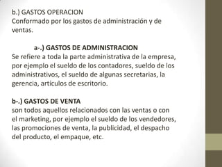 b.) GASTOS OPERACION
Conformado por los gastos de administración y de
ventas.
a-.) GASTOS DE ADMINISTRACION
Se refiere a toda la parte administrativa de la empresa,
por ejemplo el sueldo de los contadores, sueldo de los
administrativos, el sueldo de algunas secretarias, la
gerencia, artículos de escritorio.
b-.) GASTOS DE VENTA
son todos aquellos relacionados con las ventas o con
el marketing, por ejemplo el sueldo de los vendedores,
las promociones de venta, la publicidad, el despacho
del producto, el empaque, etc.

 
