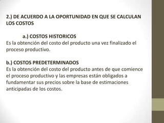 2.) DE ACUERDO A LA OPORTUNIDAD EN QUE SE CALCULAN
LOS COSTOS
a.) COSTOS HISTORICOS
Es la obtención del costo del producto una vez finalizado el
proceso productivo.
b.) COSTOS PREDETERMINADOS
Es la obtención del costo del producto antes de que comience
el proceso productivo y las empresas están obligados a
fundamentar sus precios sobre la base de estimaciones
anticipadas de los costos.

 