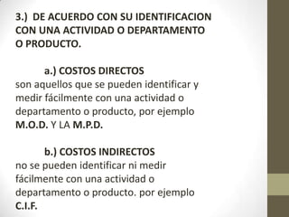 3.) DE ACUERDO CON SU IDENTIFICACION
CON UNA ACTIVIDAD O DEPARTAMENTO
O PRODUCTO.
a.) COSTOS DIRECTOS
son aquellos que se pueden identificar y
medir fácilmente con una actividad o
departamento o producto, por ejemplo
M.O.D. Y LA M.P.D.
b.) COSTOS INDIRECTOS
no se pueden identificar ni medir
fácilmente con una actividad o
departamento o producto. por ejemplo
C.I.F.

 