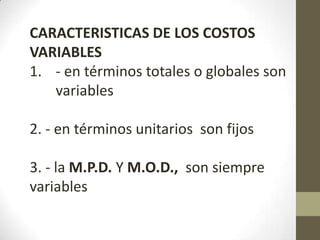 CARACTERISTICAS DE LOS COSTOS
VARIABLES
1. - en términos totales o globales son
variables
2. - en términos unitarios son fijos

3. - la M.P.D. Y M.O.D., son siempre
variables

 
