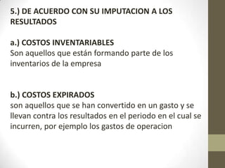 5.) DE ACUERDO CON SU IMPUTACION A LOS
RESULTADOS
a.) COSTOS INVENTARIABLES
Son aquellos que están formando parte de los
inventarios de la empresa

b.) COSTOS EXPIRADOS
son aquellos que se han convertido en un gasto y se
llevan contra los resultados en el periodo en el cual se
incurren, por ejemplo los gastos de operacion

 