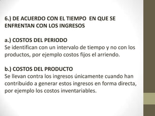 6.) DE ACUERDO CON EL TIEMPO EN QUE SE
ENFRENTAN CON LOS INGRESOS

a.) COSTOS DEL PERIODO
Se identifican con un intervalo de tiempo y no con los
productos, por ejemplo costos fijos el arriendo.
b.) COSTOS DEL PRODUCTO
Se llevan contra los ingresos únicamente cuando han
contribuido a generar estos ingresos en forma directa,
por ejemplo los costos inventariables.

 