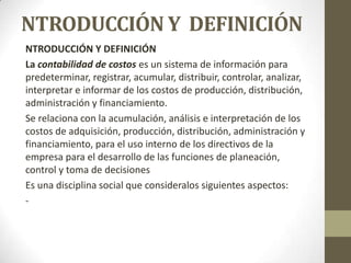 NTRODUCCIÓN Y DEFINICIÓN
NTRODUCCIÓN Y DEFINICIÓN
La contabilidad de costos es un sistema de información para
predeterminar, registrar, acumular, distribuir, controlar, analizar,
interpretar e informar de los costos de producción, distribución,
administración y financiamiento.
Se relaciona con la acumulación, análisis e interpretación de los
costos de adquisición, producción, distribución, administración y
financiamiento, para el uso interno de los directivos de la
empresa para el desarrollo de las funciones de planeación,
control y toma de decisiones
Es una disciplina social que consideralos siguientes aspectos:
-

 