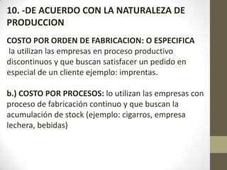 10. -DE ACUERDO CON LA NATURALEZA DE
PRODUCCION
COSTO POR ORDEN DE FABRICACION: O ESPECIFICA
la utilizan las empresas en proceso productivo
discontinuos y que buscan satisfacer un pedido en
especial de un cliente ejemplo: imprentas.
b.) COSTO POR PROCESOS: lo utilizan las empresas con
proceso de fabricación continuo y que buscan la
acumulación de stock (ejemplo: cigarros, empresa
lechera, bebidas)

 