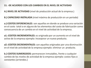 11. -DE ACUERDO CON LOS CAMBIOS EN EL NIVEL DE ACTIVIDAD
A.) NIVEL DE ACTIVIDAD (nivel de producción actual de la empresa.)

B.) CAPACIDAD INSTALADA (nivel máxima de producción en un periodo)
a.) COSTOS DIFERENCIALES: son aquellos en donde se produce una variación
en el costo total o en alguno de los elementos del costo de fabricación como
consecuencia de un cambio en el nivel de actividad de la empresa.
a1.-COSTOS INCREMENTALES: es originado por un aumento en el nivel de
activo de la empresa ejemplo: incorporar un nuevo producto.
a2.-COSTOS DECREMENTALES: son aquellos originados por una disminución
en el nivel de actividad de la empresa ejemplo: eliminar un producto.
b.) COSTOS SUMERGIDOS: permanecen inmutables, frente a cualquier
cambio de los niveles de actividad de la empresa ejemplo: costos fijos o
constantes (arriendos.)

 
