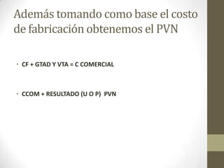 Además tomando como base el costo
de fabricación obtenemos el PVN
• CF + GTAD Y VTA = C COMERCIAL

• CCOM + RESULTADO (U O P) PVN

 