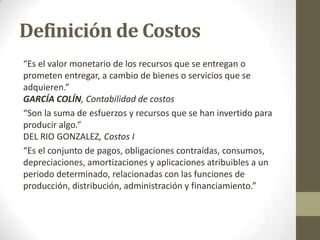 Definición de Costos
“Es el valor monetario de los recursos que se entregan o
prometen entregar, a cambio de bienes o servicios que se
adquieren.”
GARCÍA COLÍN, Contabilidad de costos
“Son la suma de esfuerzos y recursos que se han invertido para
producir algo.”
DEL RIO GONZALEZ, Costos I
“Es el conjunto de pagos, obligaciones contraídas, consumos,
depreciaciones, amortizaciones y aplicaciones atribuibles a un
periodo determinado, relacionadas con las funciones de
producción, distribución, administración y financiamiento.”

 