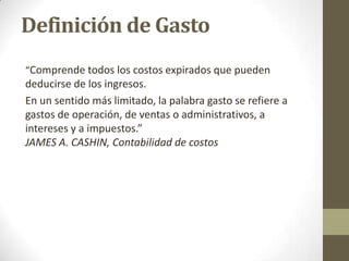 Definición de Gasto
“Comprende todos los costos expirados que pueden

deducirse de los ingresos.
En un sentido más limitado, la palabra gasto se refiere a
gastos de operación, de ventas o administrativos, a
intereses y a impuestos.”
JAMES A. CASHIN, Contabilidad de costos

 