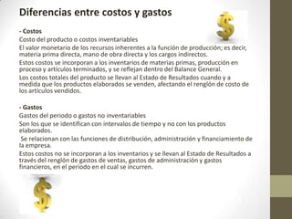 Diferencias entre costos y gastos
- Costos
Costo del producto o costos inventariables
El valor monetario de los recursos inherentes a la función de producción; es decir,
materia prima directa, mano de obra directa y los cargos indirectos.
Estos costos se incorporan a los inventarios de materias primas, producción en
proceso y artículos terminados, y se reflejan dentro del Balance General.
Los costos totales del producto se llevan al Estado de Resultados cuando y a
medida que los productos elaborados se venden, afectando el renglón de costo de
los artículos vendidos.
- Gastos
Gastos del periodo o gastos no inventariables
Son los que se identifican con intervalos de tiempo y no con los productos
elaborados.
Se relacionan con las funciones de distribución, administración y financiamiento de
la empresa.
Estos costos no se incorporan a los inventarios y se llevan al Estado de Resultados a
través del renglón de gastos de ventas, gastos de administración y gastos
financieros, en el periodo en el cual se incurren.

 