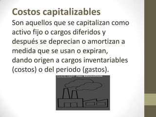 Costos capitalizables
Son aquellos que se capitalizan como
activo fijo o cargos diferidos y
después se deprecian o amortizan a
medida que se usan o expiran,
dando origen a cargos inventariables
(costos) o del periodo (gastos).

 