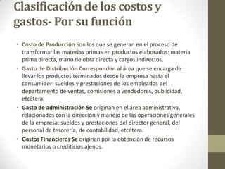 Clasificación de los costos y
gastos- Por su función
• Costo de Producción Son los que se generan en el proceso de
transformar las materias primas en productos elaborados: materia
prima directa, mano de obra directa y cargos indirectos.
• Gasto de Distribución Corresponden al área que se encarga de
llevar los productos terminados desde la empresa hasta el
consumidor: sueldos y prestaciones de los empleados del
departamento de ventas, comisiones a vendedores, publicidad,
etcétera.
• Gasto de administración Se originan en el área administrativa,
relacionados con la dirección y manejo de las operaciones generales
de la empresa: sueldos y prestaciones del director general, del
personal de tesorería, de contabilidad, etcétera.
• Gastos Financieros Se originan por la obtención de recursos
monetarios o crediticios ajenos.

 