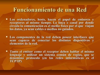 Funcionamiento de una Red


Los ordenadores, hosts, hacen el papel de emisores y
receptores al mismo tiempo. La línea o canal por donde
circula la comunicación es el medio físico por el que viajan
los datos, ya sean cables o medios no guiados.



Los componentes de la red deben poseer interfaces que
sean capaces de conectar los distintos dispositivos y
elementos de la red.



Tanto el emisor como el receptor deben hablar el mismo
lenguaje y utilizar un sistema común de reglas, que se
denomina protocolo (en las redes informáticas es el
TCP/IP)

 