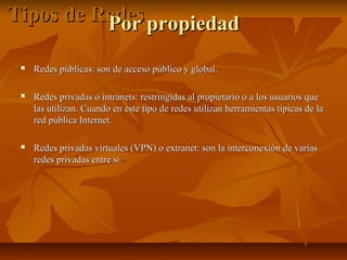 Tipos de Redes propiedad
Por


Redes públicas: son de acceso público y global.



Redes privadas o intranets: restringidas al propietario o a los usuarios que
las utilizan. Cuando en este tipo de redes utilizan herramientas típicas de la
red pública Internet.



Redes privadas virtuales (VPN) o extranet: son la interconexión de varias
redes privadas entre sí.

 