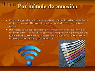 Tipos de Redes de conexión
Por método




Por medios guiados: la información viaja en forma de ondas encapsuladas
dentro de un cable. Dicho cable puede ser trenzado, coaxial o de fibra
óptica.
Por medios no guiados (inalámbricos): transmisión de la señal se realiza
mediante antenas, es por el aire (no puede encapsularse o guiarse). En este
grupo utlizán tecnologías de radiofrecuencia (redes Wi-Fi y Blue Toth),
microondas, por Satélite y por infrarrojos.

 