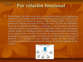 Tipos de Redes
Por relación funcional


Redes cliente- servidor: un servidor es el ordenador central o más importante de

una red. Es el encargado de gestionar la información centralizada o corporativa, así
como de aplicar las normas de acceso a ella. También cumple la función de
gestionar la configuración propia de la red y del acceso. El resto de ordenadores

de la red se denominan clientes o terminales y son los puestos desde los
cuales los usarios se comunican con el ordenador central. Los ordenadores
clientes pueden ser terminales puros o ordenadores personales autónomos.
En las redes cliente- servidor, el servidor se configura como una máquina
destinada a dar servicio rápido a las peticiones de los clientes, de ahí que el
hardware y el software de este ordenador suelan ser más potentes y
específicos que los de las estaciones de trabajo. El servidor dispone de uno
o varios

 