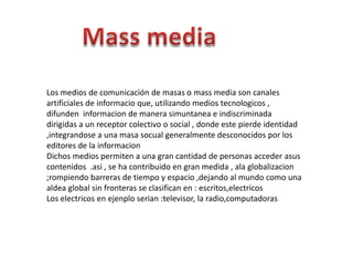 Los medios de comunicación de masas o mass media son canales
artificiales de informacio que, utilizando medios tecnologicos ,
difunden informacion de manera simuntanea e indiscriminada
dirigidas a un receptor colectivo o social , donde este pierde identidad
,integrandose a una masa socual generalmente desconocidos por los
editores de la informacion
Dichos medios permiten a una gran cantidad de personas acceder asus
contenidos .asi , se ha contribuido en gran medida , ala globalizacion
;rompiendo barreras de tiempo y espacio ,dejando al mundo como una
aldea global sin fronteras se clasifican en : escritos,electricos
Los electricos en ejenplo serian :televisor, la radio,computadoras

 