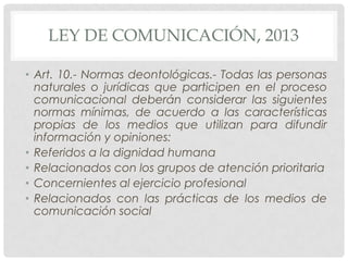 LEY DE COMUNICACIÓN, 2013
• Art. 10.- Normas deontológicas.- Todas las personas
naturales o jurídicas que participen en el proceso
comunicacional deberán considerar las siguientes
normas mínimas, de acuerdo a las características
propias de los medios que utilizan para difundir
información y opiniones:
• Referidos a la dignidad humana
• Relacionados con los grupos de atención prioritaria
• Concernientes al ejercicio profesional
• Relacionados con las prácticas de los medios de
comunicación social

 