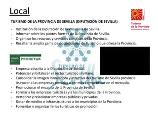 Local
TURISMO DE LA PROVINCIA DE SEVILLA (DIPUTACIÓN DE SEVILLA)

-

Institución de la Diputación de la Provincia de Sevilla.
Informar sobre los puntos fuertes de la Provincia de Sevilla.
Organizar los recursos y servicios turísticos de la Provincia.
Resaltar la amplia gama de posibilidades de Turismo que ofrece la Provincia.

PRODETUR
-

Empresa adscrita a la Diputación de Sevilla.
Potenciar y fortalecer el sector turístico sevillano.
Consolidar la imagen innovadora y atractiva del turismo de Sevilla provincia.
Asesorar a las empresas privadas a ser más competitivas en el mercado.
Promocionar el encanto de la Provincia de Sevilla.
Formar a las empresas turísticas y a los municipios de la Provincia.
Vertebrar y relacionar empresas públicas y privadas.
Dotar de medios e infraestructuras a los municipios de la Provincia.
Fomentar y organizar ferias turísticas de promoción.

 