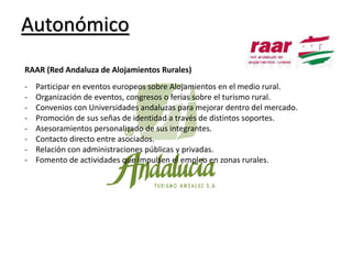 Autonómico
RAAR (Red Andaluza de Alojamientos Rurales)
-

Participar en eventos europeos sobre Alojamientos en el medio rural.
Organización de eventos, congresos o ferias sobre el turismo rural.
Convenios con Universidades andaluzas para mejorar dentro del mercado.
Promoción de sus señas de identidad a través de distintos soportes.
Asesoramientos personalizado de sus integrantes.
Contacto directo entre asociados.
Relación con administraciones públicas y privadas.
Fomento de actividades que impulsen el empleo en zonas rurales.

 
