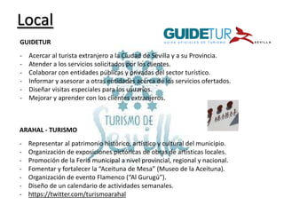 Local
GUIDETUR
-

Acercar al turista extranjero a la Ciudad de Sevilla y a su Provincia.
Atender a los servicios solicitados por los clientes.
Colaborar con entidades públicas y privadas del sector turístico.
Informar y asesorar a otras entidades acerca de los servicios ofertados.
Diseñar visitas especiales para los usuarios.
Mejorar y aprender con los clientes extranjeros.

ARAHAL - TURISMO
-

Representar al patrimonio histórico, artístico y cultural del municipio.
Organización de exposiciones pictóricas de obras de artísticas locales.
Promoción de la Feria municipal a nivel provincial, regional y nacional.
Fomentar y fortalecer la “Aceituna de Mesa” (Museo de la Aceituna).
Organización de evento Flamenco (“Al Gurugú”).
Diseño de un calendario de actividades semanales.
https://twitter.com/turismoarahal

 
