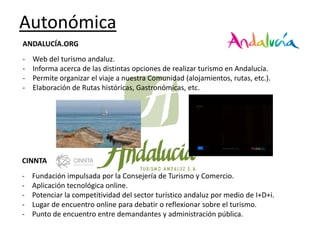 Autonómica
ANDALUCÍA.ORG
-

Web del turismo andaluz.
Informa acerca de las distintas opciones de realizar turismo en Andalucía.
Permite organizar el viaje a nuestra Comunidad (alojamientos, rutas, etc.).
Elaboración de Rutas históricas, Gastronómicas, etc.

CINNTA

-

Fundación impulsada por la Consejería de Turismo y Comercio.
Aplicación tecnológica online.
Potenciar la competitividad del sector turístico andaluz por medio de I+D+i.
Lugar de encuentro online para debatir o reflexionar sobre el turismo.
Punto de encuentro entre demandantes y administración pública.

 