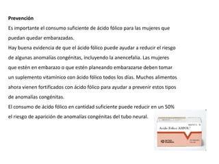 Prevención
Es importante el consumo suficiente de ácido fólico para las mujeres que
puedan quedar embarazadas.
Hay buena evidencia de que el ácido fólico puede ayudar a reducir el riesgo
de algunas anomalías congénitas, incluyendo la anencefalia. Las mujeres
que estén en embarazo o que estén planeando embarazarse deben tomar
un suplemento vitamínico con ácido fólico todos los días. Muchos alimentos
ahora vienen fortificados con ácido fólico para ayudar a prevenir estos tipos
de anomalías congénitas.
El consumo de ácido fólico en cantidad suficiente puede reducir en un 50%
el riesgo de aparición de anomalías congénitas del tubo neural.

 