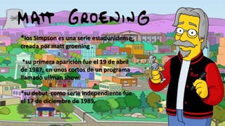 *los Simpson es una serie estadunidense
creada por matt groening .
*su primera aparición fue el 19 de abril
de 1987, en unos cortos de un programa
llamado ullman show.
*su debut como serie independiente fue
el 17 de diciembre de 1989.

 