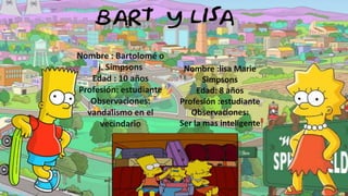 Nombre : Bartolomé o
j. Simpsons
Edad : 10 años
Profesión: estudiante
Observaciones:
vandalismo en el
vecindario

Nombre :lisa Marie
Simpsons
Edad: 8 años
Profesión :estudiante
Observaciones:
Ser la mas inteligente

 