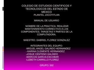 COLEGIO DE ESTUDIOS CIENTIFICOS Y
  TECNOLOGICOS DEL ESTADO DE
             MEXICO
        PLANTEL JOCOTITLAN

         MANUAL DE USUARIO

  NOMBRE DE LA PRACTICA: REALIZAR
  MANTENIMIENTO CORRECTIVO A LOS
COMPONENTES, TARGETAS Y PARTES DE LA
          COMPUTADORA.

 MAESTRO: GABRIEL FLOREZ GONZALEZ

       INTEGRANTES DEL EQUIPO:
   -MIGUEL ANGEL GALINDO HERNANDEZ
   - KARINA CLEMENTE HERNANDEZ
   -JOSUE CENTENO GALINDO
   -MARCOS GARCIA ESCOBAR
   -LIZBETH CARRILLO FLOREZ

             GRUPO: 502
 
