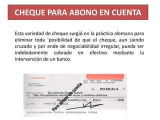 CHEQUE PARA ABONO EN CUENTA
Esta variedad de cheque surgió en la práctica alemana para
eliminar toda `posibilidad de que el cheque, aun siendo
cruzado y por ende de negociabilidad irregular, pueda ser
indebidamente cobrado en efectivo mediante la
intervención de un banco.

 