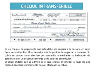 CHEQUE INTRANSFERIBLE

Es un cheque no negociable que solo debe ser pagado a la persona en cuyo
favor se emitió. Por él, el tenedor está impedido de negociar a terceros. Su
cobro se puede hacer efectivo por ventanilla o mediante su indicación de
acreditarse en una cuenta corriente de la que sea el su titular.
El único endoso que se admite es el que realice el tenedor a favor de una
entidad bancaria y únicamente para el efecto de su cobro.

 
