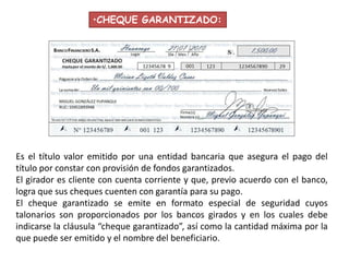 •CHEQUE GARANTIZADO:

Es el título valor emitido por una entidad bancaria que asegura el pago del
título por constar con provisión de fondos garantizados.
El girador es cliente con cuenta corriente y que, previo acuerdo con el banco,
logra que sus cheques cuenten con garantía para su pago.
El cheque garantizado se emite en formato especial de seguridad cuyos
talonarios son proporcionados por los bancos girados y en los cuales debe
indicarse la cláusula “cheque garantizado”, así como la cantidad máxima por la
que puede ser emitido y el nombre del beneficiario.

 