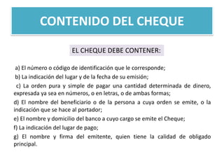 CONTENIDO DEL CHEQUE
EL CHEQUE DEBE CONTENER:
a) El número o código de identificación que le corresponde;
b) La indicación del lugar y de la fecha de su emisión;
c) La orden pura y simple de pagar una cantidad determinada de dinero,
expresada ya sea en números, o en letras, o de ambas formas;
d) El nombre del beneficiario o de la persona a cuya orden se emite, o la
indicación que se hace al portador;
e) El nombre y domicilio del banco a cuyo cargo se emite el Cheque;
f) La indicación del lugar de pago;
g) El nombre y firma del emitente, quien tiene la calidad de obligado
principal.

 