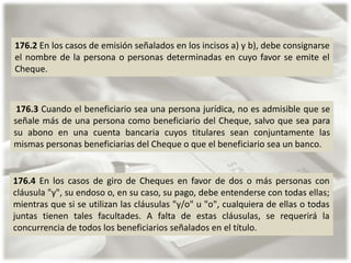 176.2 En los casos de emisión señalados en los incisos a) y b), debe consignarse
el nombre de la persona o personas determinadas en cuyo favor se emite el
Cheque.

176.3 Cuando el beneficiario sea una persona jurídica, no es admisible que se
señale más de una persona como beneficiario del Cheque, salvo que sea para
su abono en una cuenta bancaria cuyos titulares sean conjuntamente las
mismas personas beneficiarias del Cheque o que el beneficiario sea un banco.

176.4 En los casos de giro de Cheques en favor de dos o más personas con
cláusula "y", su endoso o, en su caso, su pago, debe entenderse con todas ellas;
mientras que si se utilizan las cláusulas "y/o" u "o", cualquiera de ellas o todas
juntas tienen tales facultades. A falta de estas cláusulas, se requerirá la
concurrencia de todos los beneficiarios señalados en el título.

 