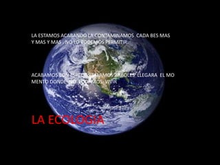 LA ESTAMOS ACABANDO LA CONTAMINAMOS CADA BES MAS
Y MAS Y MAS . NO LO PODEMOS PERMITIR.

ACABAMOS CON ESPECIES TALAMOS ARBOLES LLEGARA EL MO
MENTO DONDE NO PODAMOS VIVIR

LA ECOLOGIA

 